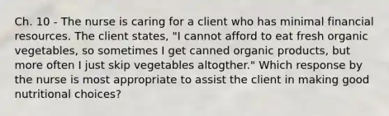 Ch. 10 - The nurse is caring for a client who has minimal financial resources. The client states, "I cannot afford to eat fresh organic vegetables, so sometimes I get canned organic products, but more often I just skip vegetables altogther." Which response by the nurse is most appropriate to assist the client in making good nutritional choices?