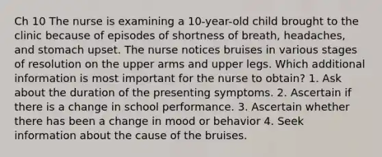 Ch 10 The nurse is examining a 10-year-old child brought to the clinic because of episodes of shortness of breath, headaches, and stomach upset. The nurse notices bruises in various stages of resolution on the upper arms and upper legs. Which additional information is most important for the nurse to obtain? 1. Ask about the duration of the presenting symptoms. 2. Ascertain if there is a change in school performance. 3. Ascertain whether there has been a change in mood or behavior 4. Seek information about the cause of the bruises.