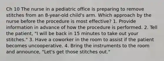 Ch 10 The nurse in a pediatric office is preparing to remove stitches from an 8-year-old child's arm. Which approach by the nurse before the procedure is most effective? 1. Provide information in advance of how the procedure is performed. 2. Tell the patient, "I will be back in 15 minutes to take out your stitches." 3. Have a coworker in the room to assist if the patient becomes uncooperative. 4. Bring the instruments to the room and announce, "Let's get those stitches out."