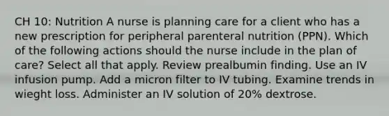 CH 10: Nutrition A nurse is planning care for a client who has a new prescription for peripheral parenteral nutrition (PPN). Which of the following actions should the nurse include in the plan of care? Select all that apply. Review prealbumin finding. Use an IV infusion pump. Add a micron filter to IV tubing. Examine trends in wieght loss. Administer an IV solution of 20% dextrose.