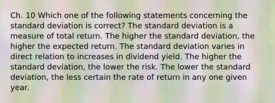 Ch. 10 Which one of the following statements concerning the standard deviation is correct? The standard deviation is a measure of total return. The higher the standard deviation, the higher the expected return. The standard deviation varies in direct relation to increases in dividend yield. The higher the standard deviation, the lower the risk. The lower the standard deviation, the less certain the rate of return in any one given year.