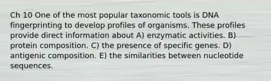 Ch 10 One of the most popular taxonomic tools is DNA fingerprinting to develop profiles of organisms. These profiles provide direct information about A) enzymatic activities. B) protein composition. C) the presence of specific genes. D) antigenic composition. E) the similarities between nucleotide sequences.