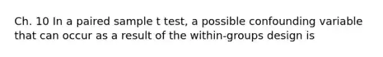 Ch. 10 In a paired sample t test, a possible confounding variable that can occur as a result of the within-groups design is