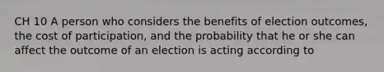 CH 10 A person who considers the benefits of election outcomes, the cost of participation, and the probability that he or she can affect the outcome of an election is acting according to