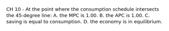 CH 10 - At the point where the consumption schedule intersects the 45-degree line: A. the MPC is 1.00. B. the APC is 1.00. C. saving is equal to consumption. D. the economy is in equilibrium.