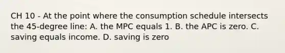 CH 10 - At the point where the consumption schedule intersects the 45-degree line: A. the MPC equals 1. B. the APC is zero. C. saving equals income. D. saving is zero