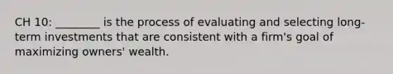 CH 10: ________ is the process of evaluating and selecting long-term investments that are consistent with a firm's goal of maximizing owners' wealth.