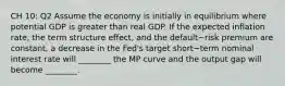 CH 10: Q2 Assume the economy is initially in equilibrium where potential GDP is greater than real GDP. If the expected inflation​ rate, the term structure​ effect, and the default−risk premium are​ constant, a decrease in the​ Fed's target short−term nominal interest rate will​ ________ the MP curve and the output gap will become​ ________.