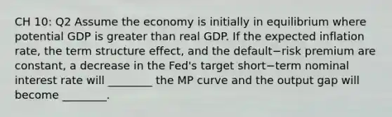 CH 10: Q2 Assume the economy is initially in equilibrium where potential GDP is greater than real GDP. If the expected inflation​ rate, the term structure​ effect, and the default−risk premium are​ constant, a decrease in the​ Fed's target short−term nominal interest rate will​ ________ the MP curve and the output gap will become​ ________.