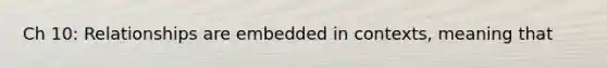 Ch 10: Relationships are embedded in contexts, meaning that