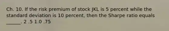 Ch. 10. If the risk premium of stock JKL is 5 percent while the standard deviation is 10 percent, then the Sharpe ratio equals ______. 2 .5 1.0 .75