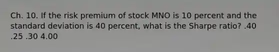 Ch. 10. If the risk premium of stock MNO is 10 percent and the standard deviation is 40 percent, what is the Sharpe ratio? .40 .25 .30 4.00