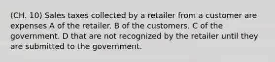 (CH. 10) Sales taxes collected by a retailer from a customer are expenses A of the retailer. B of the customers. C of the government. D that are not recognized by the retailer until they are submitted to the government.