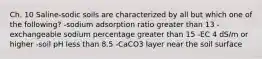 Ch. 10 Saline-sodic soils are characterized by all but which one of the following? -sodium adsorption ratio greater than 13 -exchangeable sodium percentage greater than 15 -EC 4 dS/m or higher -soil pH less than 8.5 -CaCO3 layer near the soil surface