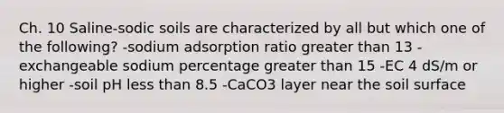 Ch. 10 Saline-sodic soils are characterized by all but which one of the following? -sodium adsorption ratio <a href='https://www.questionai.com/knowledge/ktgHnBD4o3-greater-than' class='anchor-knowledge'>greater than</a> 13 -exchangeable sodium percentage greater than 15 -EC 4 dS/m or higher -soil pH <a href='https://www.questionai.com/knowledge/k7BtlYpAMX-less-than' class='anchor-knowledge'>less than</a> 8.5 -CaCO3 layer near the soil surface