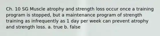 Ch. 10 SG Muscle atrophy and strength loss occur once a training program is stopped, but a maintenance program of strength training as infrequently as 1 day per week can prevent atrophy and strength loss. a. true b. false