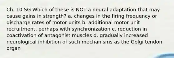 Ch. 10 SG Which of these is NOT a neural adaptation that may cause gains in strength? a. changes in the firing frequency or discharge rates of motor units b. additional motor unit recruitment, perhaps with synchronization c. reduction in coactivation of antagonist muscles d. gradually increased neurological inhibition of such mechanisms as the Golgi tendon organ