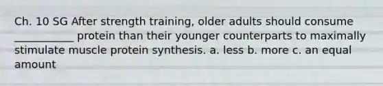 Ch. 10 SG After strength training, older adults should consume ___________ protein than their younger counterparts to maximally stimulate muscle protein synthesis. a. less b. more c. an equal amount