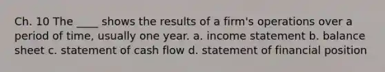 Ch. 10 The ____ shows the results of a firm's operations over a period of time, usually one year. a. income statement b. balance sheet c. statement of cash flow d. statement of financial position