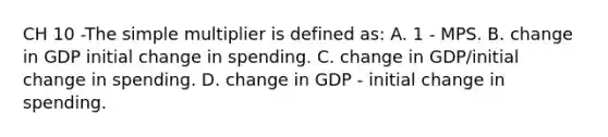 CH 10 -The simple multiplier is defined as: A. 1 - MPS. B. change in GDP initial change in spending. C. change in GDP/initial change in spending. D. change in GDP - initial change in spending.