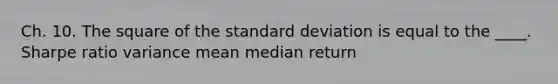 Ch. 10. The square of the standard deviation is equal to the ____. Sharpe ratio variance mean median return