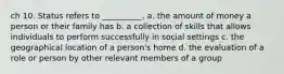 ch 10. Status refers to __________. a. the amount of money a person or their family has b. a collection of skills that allows individuals to perform successfully in social settings c. the geographical location of a person's home d. the evaluation of a role or person by other relevant members of a group