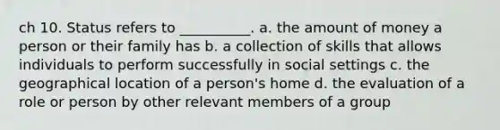 ch 10. Status refers to __________. a. the amount of money a person or their family has b. a collection of skills that allows individuals to perform successfully in social settings c. the geographical location of a person's home d. the evaluation of a role or person by other relevant members of a group