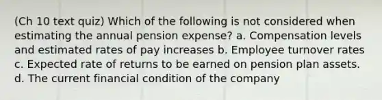 (Ch 10 text quiz) Which of the following is not considered when estimating the annual pension expense? a. Compensation levels and estimated rates of pay increases b. Employee turnover rates c. Expected rate of returns to be earned on pension plan assets. d. The current financial condition of the company