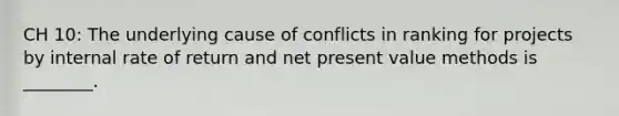 CH 10: The underlying cause of conflicts in ranking for projects by internal rate of return and net present value methods is ________.