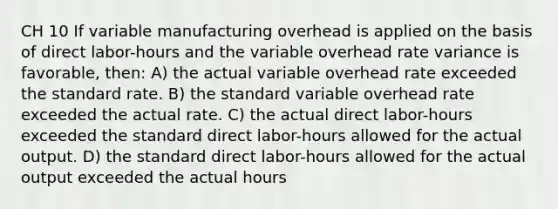 CH 10 If variable manufacturing overhead is applied on the basis of direct labor-hours and the variable overhead rate variance is favorable, then: A) the actual variable overhead rate exceeded the standard rate. B) the standard variable overhead rate exceeded the actual rate. C) the actual direct labor-hours exceeded the standard direct labor-hours allowed for the actual output. D) the standard direct labor-hours allowed for the actual output exceeded the actual hours