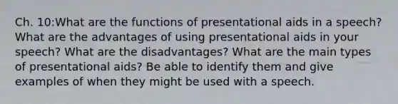 Ch. 10:What are the functions of presentational aids in a speech? What are the advantages of using presentational aids in your speech? What are the disadvantages? What are the main types of presentational aids? Be able to identify them and give examples of when they might be used with a speech.