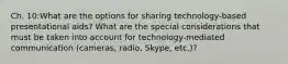 Ch. 10:What are the options for sharing technology-based presentational aids? What are the special considerations that must be taken into account for technology-mediated communication (cameras, radio, Skype, etc.)?