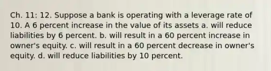 Ch. 11: 12. Suppose a bank is operating with a leverage rate of 10. A 6 percent increase in the value of its assets a. will reduce liabilities by 6 percent. b. will result in a 60 percent increase in owner's equity. c. will result in a 60 percent decrease in owner's equity. d. will reduce liabilities by 10 percent.