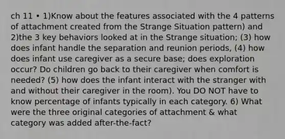 ch 11 • 1)Know about the features associated with the 4 patterns of attachment created from the Strange Situation pattern) and 2)the 3 key behaviors looked at in the Strange situation; (3) how does infant handle the separation and reunion periods, (4) how does infant use caregiver as a secure base; does exploration occur? Do children go back to their caregiver when comfort is needed? (5) how does the infant interact with the stranger with and without their caregiver in the room). You DO NOT have to know percentage of infants typically in each category. 6) What were the three original categories of attachment & what category was added after-the-fact?