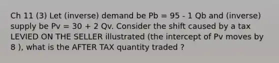 Ch 11 (3) Let (inverse) demand be Pb = 95 - 1 Qb and (inverse) supply be Pv = 30 + 2 Qv. Consider the shift caused by a tax LEVIED ON THE SELLER illustrated (the intercept of Pv moves by 8 ), what is the AFTER TAX quantity traded ?