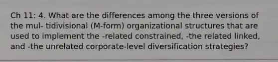 Ch 11: 4. What are the differences among the three versions of the mul- tidivisional (M-form) organizational structures that are used to implement the -related constrained, -the related linked, and -the unrelated corporate-level diversification strategies?