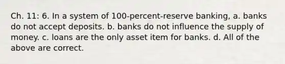 Ch. 11: 6. In a system of 100-percent-reserve banking, a. banks do not accept deposits. b. banks do not influence the supply of money. c. loans are the only asset item for banks. d. All of the above are correct.