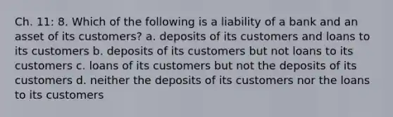 Ch. 11: 8. Which of the following is a liability of a bank and an asset of its customers? a. deposits of its customers and loans to its customers b. deposits of its customers but not loans to its customers c. loans of its customers but not the deposits of its customers d. neither the deposits of its customers nor the loans to its customers