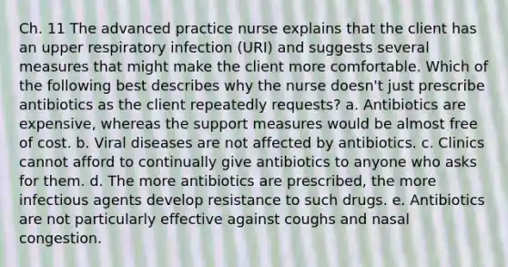 Ch. 11 The advanced practice nurse explains that the client has an upper respiratory infection (URI) and suggests several measures that might make the client more comfortable. Which of the following best describes why the nurse doesn't just prescribe antibiotics as the client repeatedly requests? a. Antibiotics are expensive, whereas the support measures would be almost free of cost. b. Viral diseases are not affected by antibiotics. c. Clinics cannot afford to continually give antibiotics to anyone who asks for them. d. The more antibiotics are prescribed, the more infectious agents develop resistance to such drugs. e. Antibiotics are not particularly effective against coughs and nasal congestion.