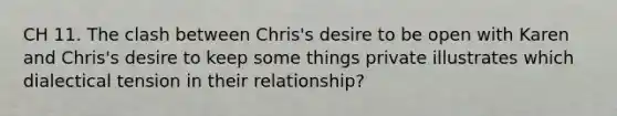 CH 11. The clash between Chris's desire to be open with Karen and Chris's desire to keep some things private illustrates which dialectical tension in their relationship?