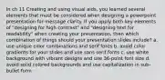 In ch 11 Creating and using visual aids, you learned several elements that must be considered when designing a powerpoint presentation for message clarity. If you apply both key elements of "designing for high contrast" and "designing text for readability" when creating your presentation, then which combination of things should your presentation slides include? a. use unique color combinations and serif fonts b. avoid color gradients for your slides and use sans serif fonts c. use white background with vibrant designs and use 36-point font size d. avoid solid colored backgrounds and use capitalization in sub-bullet form