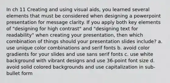 In ch 11 Creating and using visual aids, you learned several elements that must be considered when designing a powerpoint presentation for message clarity. If you apply both key elements of "designing for high contrast" and "designing text for readability" when creating your presentation, then which combination of things should your presentation slides include? a. use unique color combinations and serif fonts b. avoid color gradients for your slides and use sans serif fonts c. use white background with vibrant designs and use 36-point font size d. avoid solid colored backgrounds and use capitalization in sub-bullet form