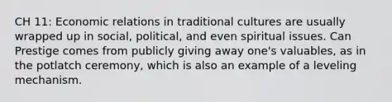 CH 11: Economic relations in traditional cultures are usually wrapped up in social, political, and even spiritual issues. Can Prestige comes from publicly giving away one's valuables, as in the potlatch ceremony, which is also an example of a leveling mechanism.