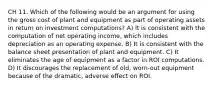 CH 11. Which of the following would be an argument for using the gross cost of plant and equipment as part of operating assets in return on investment computations? A) It is consistent with the computation of net operating income, which includes depreciation as an operating expense. B) It is consistent with the balance sheet presentation of plant and equipment. C) It eliminates the age of equipment as a factor in ROI computations. D) It discourages the replacement of old, worn-out equipment because of the dramatic, adverse effect on ROI.