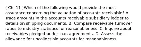 ( Ch. 11 )Which of the following would provide the most assurance concerning the valuation of accounts receivable? A. Trace amounts in the accounts receivable subsidiary ledger to details on shipping documents. B. Compare receivable turnover ratios to industry statistics for reasonableness. C. Inquire about receivables pledged under loan agreements. D. Assess the allowance for uncollectible accounts for reasonableness.