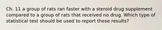 Ch. 11 a group of rats ran faster with a steroid drug supplement compared to a group of rats that received no drug. Which type of statistical test should be used to report these results?