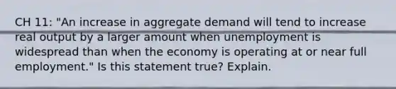 CH 11: "An increase in aggregate demand will tend to increase real output by a larger amount when unemployment is widespread than when the economy is operating at or near full employment." Is this statement true? Explain.