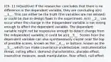 (Ch. 11 InQuizitive) If the researcher concludes that there is no difference in the dependent variable, they are concluding a(n) __1__. This can either be the truth (the variables are not related) or could be due to design flaws in the experiment. A(n) __2__ can occur when the change in the independent variable is not strong enough to affect the dependent variable. The dependent variable might not be responsive enough to detect change from the independent variable; it could be a(n)__3__. Scores from the dependent variable can also spontaneously cluster near the top of possible scores, known as the __4__, or bottom, known as the __5__, which can make covariance undetectable. instrumentation threat, ceiling effect, demand characteristics, placebo effect, insensitive measure, weak manipulation, floor effect, null effect