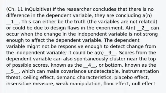 (Ch. 11 InQuizitive) If the researcher concludes that there is no difference in the dependent variable, they are concluding a(n) __1__. This can either be the truth (the variables are not related) or could be due to design flaws in the experiment. A(n) __2__ can occur when the change in the independent variable is not strong enough to affect the dependent variable. The dependent variable might not be responsive enough to detect change from the independent variable; it could be a(n)__3__. Scores from the dependent variable can also spontaneously cluster near the top of possible scores, known as the __4__, or bottom, known as the __5__, which can make covariance undetectable. instrumentation threat, ceiling effect, demand characteristics, placebo effect, insensitive measure, weak manipulation, floor effect, null effect