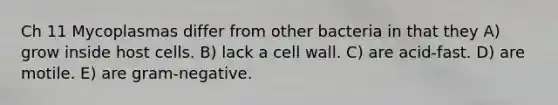 Ch 11 Mycoplasmas differ from other bacteria in that they A) grow inside host cells. B) lack a cell wall. C) are acid-fast. D) are motile. E) are gram-negative.